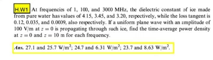H.W1 At frequencies of 1, 100, and 3000 MHz, the dielectric constant of ice made
from pure water has values of 4.15, 3.45, and 3.20, respectively, while the loss tangent is
0.12, 0.035, and 0.0009, also respectively. If a uniform plane wave with an amplitude of
100 V/m at z 0 is propagating through such ice, find the time-average power density
at z = 0 and z 10 m for each frequency.
Ans. 27.1 and 25.7 W/m2; 24.7 and 6.31 W/m2; 23.7 and 8.63 W/m2.
