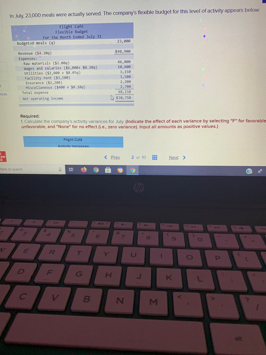 In July, 23,000 meals were actually served. The company's flexible budget for this level of activity appears below.
Flight Café
Flexible Budget
For the Month Ended July 31
23,000
Budgeted meals (q)
$98,900
Revenue ($4.30q)
Expenses:
Raw materials ($2.00q)
Wages and salaries ($6,000+ $0.20q)
Utilities ($2,000 + $0.05g)
Facility rent ($3,500)
Insurance ($2,200)
Miscellaneous ($400 + $0.10q)
Total expense
46, е00
10,6ее
3,150
3,500
2,200
2,700
68,150
nces
Net operating income
A $30,750
Required:
1. Calculate the company's activity variances for July. (Indicate the effect of each variance by selecting "F" for favorable
unfavorable, and "None" for no effect (i.e., zero variance). Input all amounts as positive values.)
Flight Café
Activity Variances
raw
ll
< Prev
2 of 10
Next >
here to search
op
281
A
3
&
7.
4
8
E
Y
D
J.
MI
I.
FL
