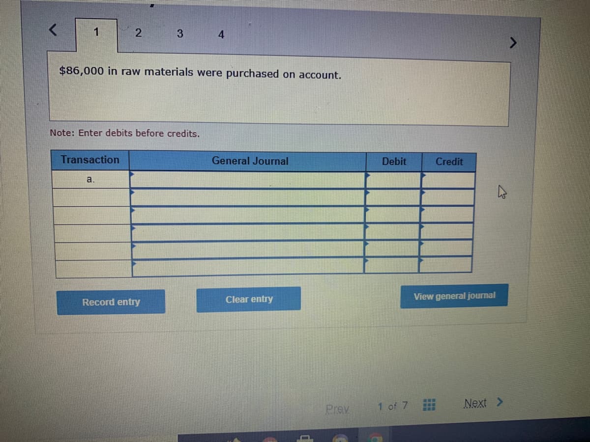 1
3
4
$86,000 in raw materials were purchased on account.
Note: Enter debits before credits.
Transaction
General Journal
Debit
Credit
a.
Clear entry
View general journal
Record entry
1 of 7
Next >
...
Prev
