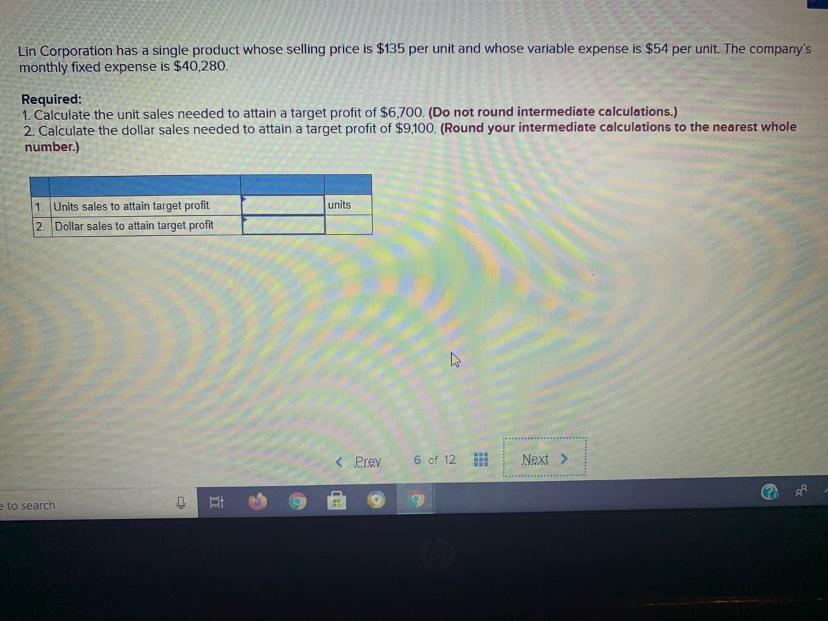 Lin Corporation has a single product whose selling price is $135 per unit and whose variable expense is $54 per unit. The company's
monthly fixed expense is $40,280.
Required:
1. Calculate the unit sales needed to attain a target profit of $6,700. (Do not round intermediate calculations.)
2. Calculate the dollar sales needed to attain a target profit of $9,100. (Round your intermediate calculations to the nearest whole
number.)
1. Units sales to attain target profit
units
2. Dollar sales to attain target profit
< Prev
6 of 12
Next >
e to search
