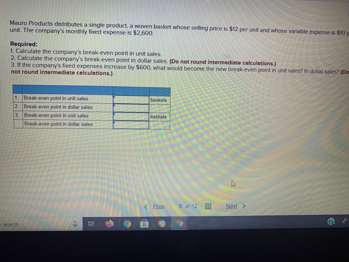 Mauro Products distributes a single product, a woven basket whose selling price is $12 per unit and whose variable expense is $10 p
unit. The company's monthly fixed expense is $2,600.
Required:
1. Calculate the company's break-even point in unit sales.
2. Calculate the company's break-even point in dollar sales. (Do not round intermediate calculations.)
3. If the company's fixed expenses increase by $600, what would become the new break-even point in unit sales? In dollar sales? (Do
not round intermediate calculations.)
1.
Break-even point in unit sales
baskets
2.
Break-even point in dollar sales
3.
Break-even point in unit sales
baskets
Break-even point in dollar sales
<Prev
5 of 12
Next >
o search
近
