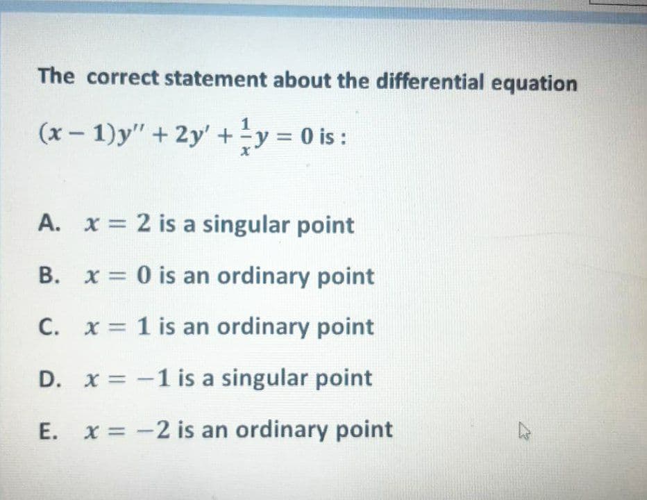 The correct statement about the differential equation
(x - 1)y" + 2y' +y = 0 is :
%3D
A. x = 2 is a singular point
B. x = 0 is an ordinary point
C. x = 1 is an ordinary point
D. x = -1 is a singular point
E. x = -2 is an ordinary point

