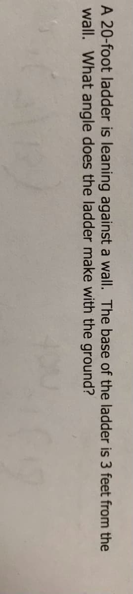 A 20-foot ladder is leaning against a wall. The base of the ladder is 3 feet from the
wall. What angle does the ladder make with the ground?
