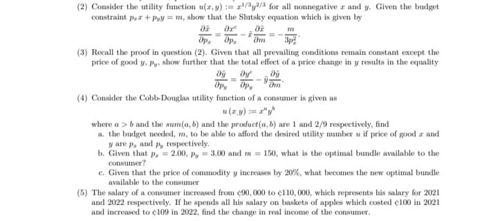 (2) Consider the utility function u(r, y) := r/y/3 for all nonnegative z and y. Given the budget
constraint pzr + Pyy = m, show that the Slutsky equation which is given by
dp, Op.
3p
(3) Recall the proof in question (2). Given that all prevailing conditions remain constant except the
price of good y, Py, show further that the total effect of a price change in y results in the equality
Op, Opy
(4) Consider the Cobb-Douglas utility function of a consumer is given as
u (7.y) := z"y
where a > b and the sum(a, b) and the product(a, b) are 1 and 2/9 respectively, find
a. the budget needed, m, to be able to afford the desired utility number u if price of good r and
y are p, and p, respectively.
b. Given that p, = 2.00, P, = 3.00 and m = 150, what is the optimal bundle available to the
consumer?
c. Given that the price of commodity y increases by 20%, what becomes the new optimal bundle
available to the consumer
(5) The salary of a consumer increased from ¢90, 000 to ¢110, 000, which represents his salary for 2021
and 2022 respectively. If he spends all his salary on baskets of apples which costed ¢100 in 2021
and increased to ¢l109 in 2022, find the change in real income of the consumer.
