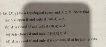Let (X,7) be a topological space and ACX. Show that
(n) A is open if and only if Int(A) = A.
(b) A is closed if and only if CI(A) = A.
(e) A is closed if and only if Fr(A)C A.
(d) A is closed if and only if it contains all of its limit points.
