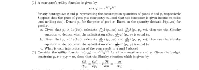 (1) A consumer's utility function is given by
u (z.y) := z/2y/2
for any nonnegative r and y, representing the consumption quantities of goods z and y, respectively.
Suppose that the price of good y is constantly ¢1, and that the consumer is given income m cedis
(and nothing else). Denote p, for the price of good z. Based on the quantity demand i (p., m) for
good z.
a. Given that p, > 1/(4m), calculate i (P., m) and i (Pa- Py, m), then use the Slutsky
equation to deduce what the substitution effect r (P..y) is equal to.
b. Given that p, < 1/(4m), calculate i (P., m) and i (P.- Py: m), then use the Slutsky
equation to deduce what the substitution effect r (P.-y) is equal to.
c. What is your interpretation of the your result in a and b above?
(2) Consider the utility function u(r, y) := r/y2/3 for all nonnegative z and y. Given the budget
constraint par + Pyy = m, show that the Slutsky equation which is given by
3p
