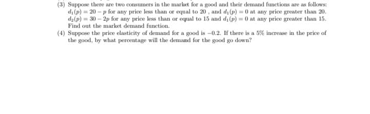 (3) Suppose there are two consumers in the market for a good and their demand functions are as follows:
di (p) = 20 – p for any price less than or equal to 20 , and d, (p) = 0 at any price greater than 20.
d2(p) = 30 – 2p for any price less than or equal to 15 and dı (p) = 0 at any price greater than 15.
Find out the market demand function.
(4) Suppose the price elasticity of demand for a good is -0.2. If there is a 5% increase in the price of
the good, by what percentage will the demand for the good go down?
