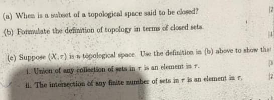 (a) When is a subset of a topological space said to be closed?
12
(b) Fotmulate the definition of topology in terms of closed sets.
(c) Suppose (X,7) is a tópological space. Use the definition in (b) above to show that
i. Union of any collection of sets in T is an element in T.
ii. The intersection of any finite number of sets in r is an element in 7,
12
