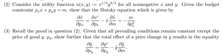 (2) Consider the utility function u(x, y) := x'/³y²/3 for all nonnegative x and y. Given the budget
constraint p„r + PyY = m, show that the Slutsky equation which is given by
m
Əm
3p
(3) Recall the proof in question (2). Given that all prevailing conditions remain constant except the
price of good y, Py, show further that the total effect of a price change in y results in the equality
ду
ie
%3D

