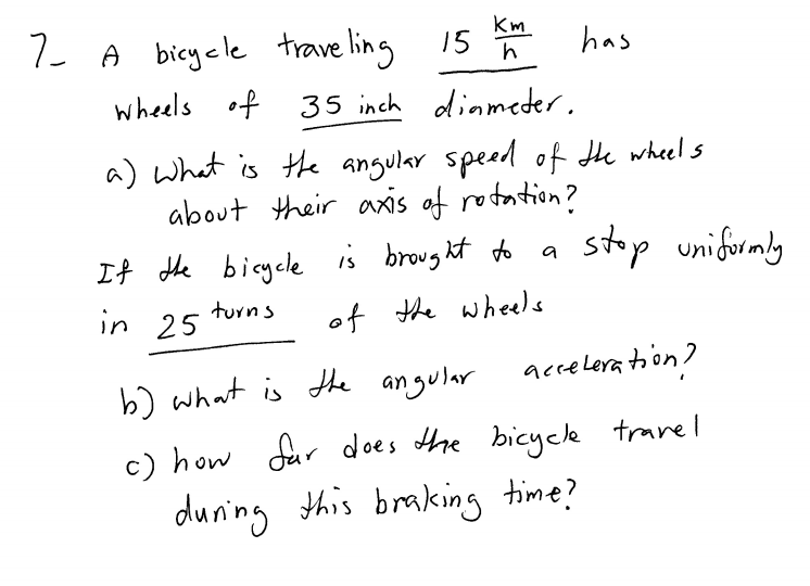 Km
7 A bicycle trave ling
has
wheels of 35 inch diameder.
a) what is the angular spead of Hhe wheels
about their axis of rotation?
stop unifuramly
If the bicyele is brought do
in 25
a
turns
of the wheels
accelera toon?
b) what is the angular
c) how fur does Ahe bicyce travel
duning this braking time?
