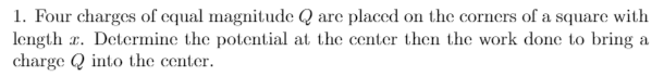 1. Four charges of equal magnitude Q are placed on the corners of a square with
length r. Determine the potential at the center then the work done to bring a
charge Q into the center.

