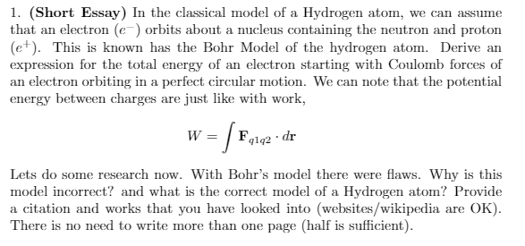 1. (Short Essay) In the classical model of a Hydrogen atom, we can assume
that an electron (e-) orbits about a nucleus containing the neutron and proton
(e+). This is known has the Bohr Model of the hydrogen atom. Derive an
expression for the total energy of an electron starting with Coulomb forces of
an electron orbiting in a perfect circular motion. We can note that the potential
energy between charges are just like with work,
w = |
Fglq2 · dr
W
Lets do some research now. With Bohr's model there were flaws. Why is this
model incorrect? and what is the correct model of a Hydrogen atom? Provide
a citation and works that you have looked into (websites/wikipedia are OK).
There is no need to write more than one page (half is sufficient).
