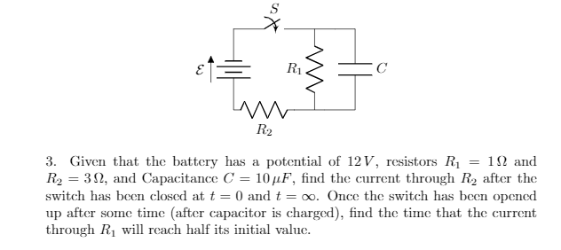 R1
R2
3. Given that the battery has a potential of 12 V, resistors R1 = 1N and
R2 = 32, and Capacitance C = 10 µF, find the current through R2 after the
switch has been closed at t = 0 and t = oo. Once the switch has been opencd
up after some time (after capacitor is charged), find the time that the current
through R1 will rcach half its initial value.
