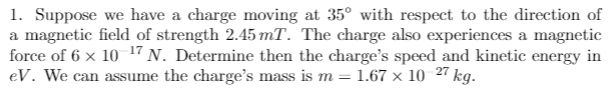 1. Suppose we have a charge moving at 35° with respect to the direction of
a magnetic field of strength 2.45 mT. The charge also experiences a magnetic
force of 6 x 10 17 N. Determine then the charge's speed and kinetic energy in
eV. We can assume the charge's mass is m = 1.67 x 10 27 kg.
