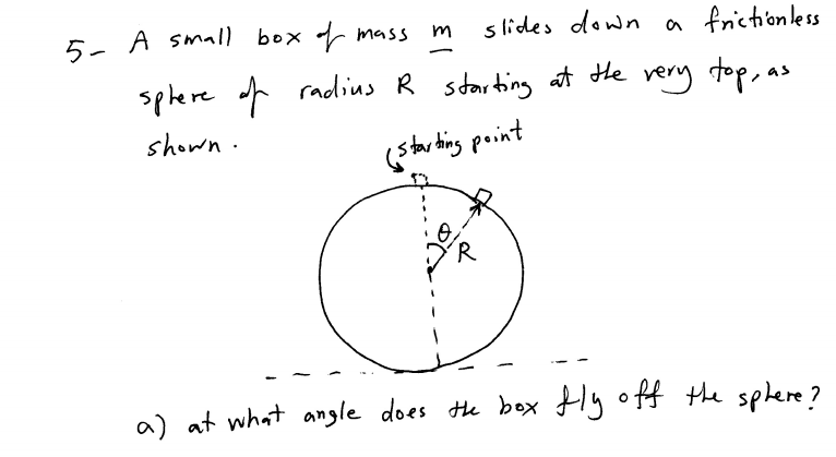 5- A small box mass
s lides down a frictionless
splere f radius R starting at He rery top, as
shown.
(star ting point
a) at what angle does te box ly off the splere?
