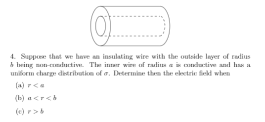 4. Suppose that we have an insulating wire with the outside layer of radius
b being non-conductive. The inner wire of radius a is conductive and has a
uniform charge distribution of a. Determine then the electric field when
(a) r< a
(b) a<r<b
(c) r >b
