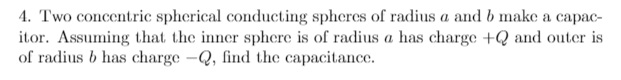 4. Two concentric spherical conducting spheres of radius a and b make a capac-
itor. Assuming that the inner sphere is of radius a has charge +Q and outer is
of radius b has charge -Q, find the capacitance.
