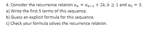 4. Consider the recurrence relation az = az-1 + 2k, k 2 1 and a, = 3.
a) Write the first 5 terms of this sequence.
b) Guess an explicit formula for this sequence.
c) Check your formula solves the recurrence relation.
