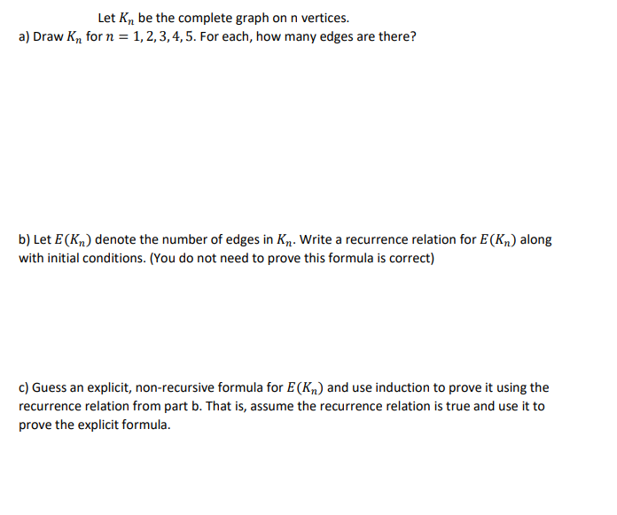 Let K, be the complete graph on n vertices.
a) Draw K, for n = 1, 2, 3, 4, 5. For each, how many edges are there?
b) Let E (K„) denote the number of edges in K. Write a recurrence relation for E(Kn) along
with initial conditions. (You do not need to prove this formula is correct)
c) Guess an explicit, non-recursive formula for E (Kn) and use induction to prove it using the
recurrence relation from part b. That is, assume the recurrence relation is true and use it to
prove the explicit formula.
