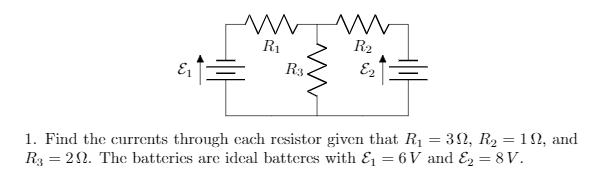 R1
R2
R3.
1. Find the currents through each resistor given that R1 = 32, R2 = 12, and
R3 = 22. The batteries are ideal batteres with E = 6 V and E2 = 8V.
