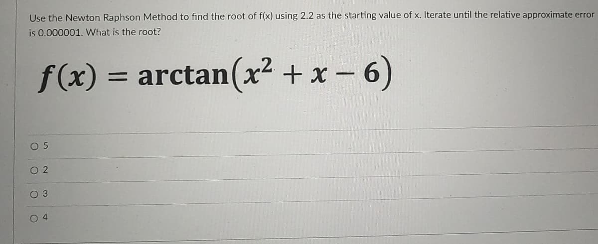 Use the Newton Raphson Method to find the root of f(x) using 2.2 as the starting value of x. Iterate until the relative approximate error
is 0.000001. What is the root?
f(x) = arctan(x² + x - 6)
.2.
||
O 5
O 2
O 3
O 4
