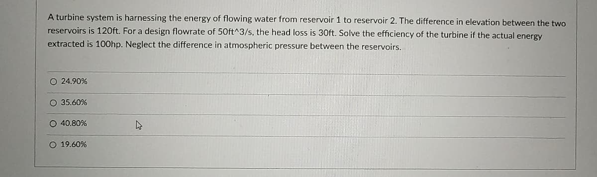 A turbine system is harnessing the energy of flowing water from reservoir 1 to reservoir 2. The difference in elevation between the two
reservoirs is 120ft. For a design flowrate of 50ft^3/s, the head loss is 30ft. Solve the efficiency of the turbine if the actual energy
extracted is 100hp. Neglect the difference in atmospheric pressure between the reservoirs.
O 24.90%
O 35.60%
O 40.80%
O 19.60%
