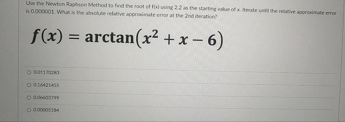 Use the Newton Raphson Method to find the root of f(x) using 2.2 as the starting value of x. Iterate until the relative approximate error
is 0.000001. What is the absolute relative approximate error at the 2nd iteration?
f(x) = arctan(x² + x – 6)
O 0.01170283
O 0.16421455
O 0.06603799
O 0.00005184
