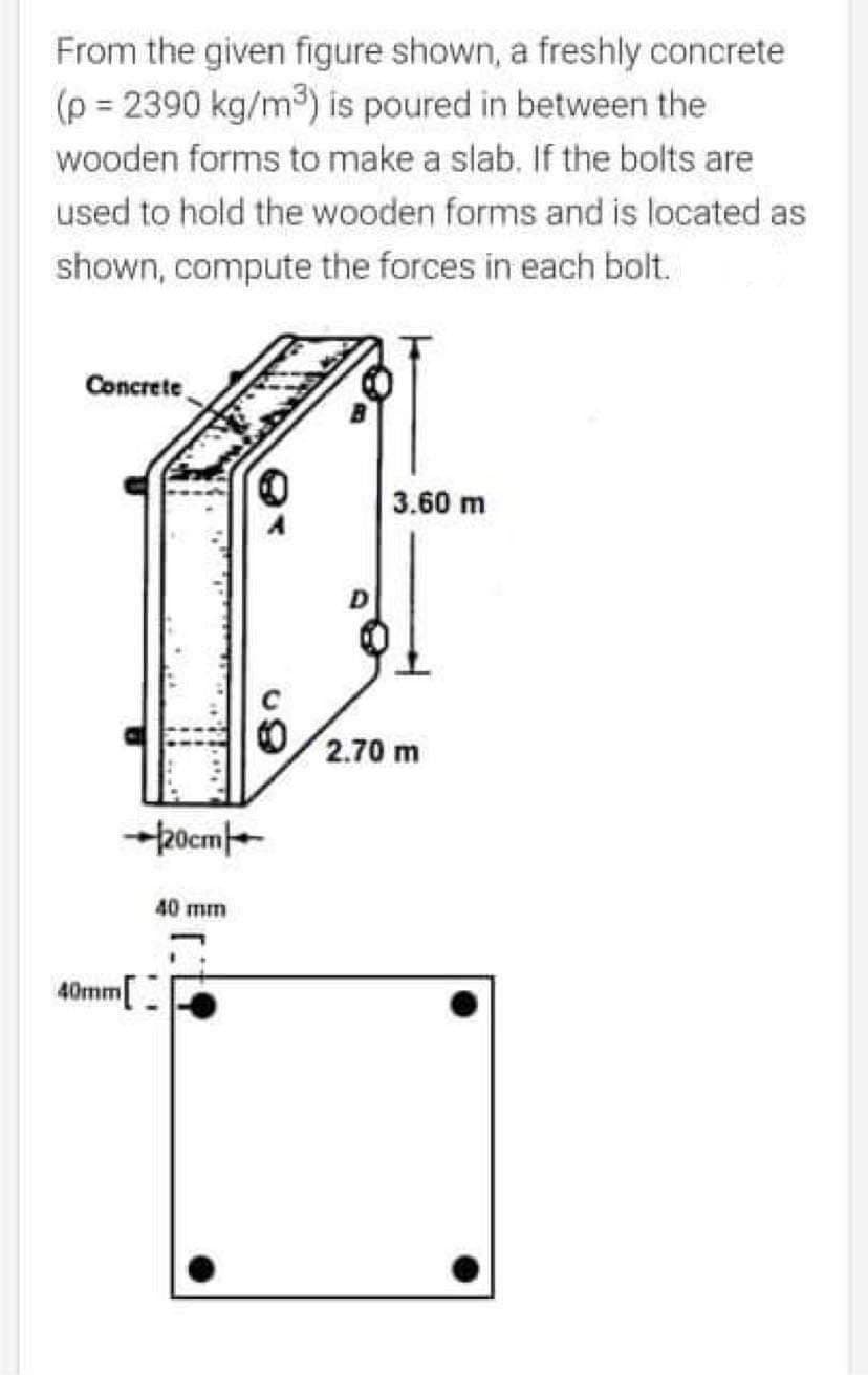 From the given figure shown, a freshly concrete
(p = 2390 kg/m3) is poured in between the
wooden forms to make a slab. If the bolts are
used to hold the wooden forms and is located as
shown, compute the forces in each bolt.
Concrete
3.60 m
2.70 m
+pocme
40 mm
40mm[
