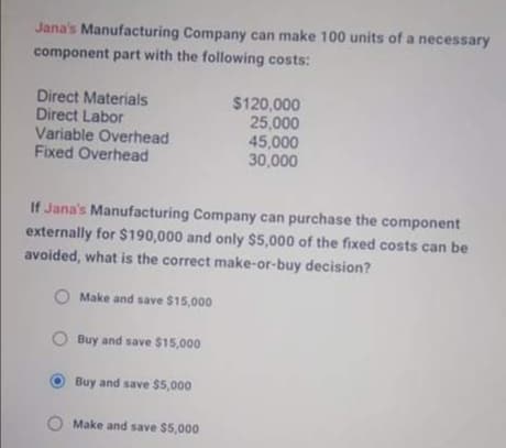Jana's Manufacturing Company can make 100 units of a necessary
component part with the following costs:
Direct Materials
Direct Labor
Variable Overhead
Fixed Overhead
$120,000
25,000
45,000
30,000
If Jana's Manufacturing Company can purchase the component
externally for $190,000 and only $5,000 of the fixed costs can be
avoided, what is the correct make-or-buy decision?
Make and save $15,000
Buy and save $15,000
Buy and save $5,000
Make and save $5,000
