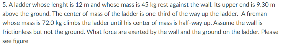 5. A ladder whose lenght is 12 m and whose mass is 45 kg rest against the wall. Its upper end is 9.30 m
above the ground. The center of mass of the ladder is one-third of the way up the ladder. A fireman
whose mass is 72.0 kg climbs the ladder until his center of mass is half-way up. Assume the wall is
frictionless but not the ground. What force are exerted by the wall and the ground on the ladder. Please
see figure
