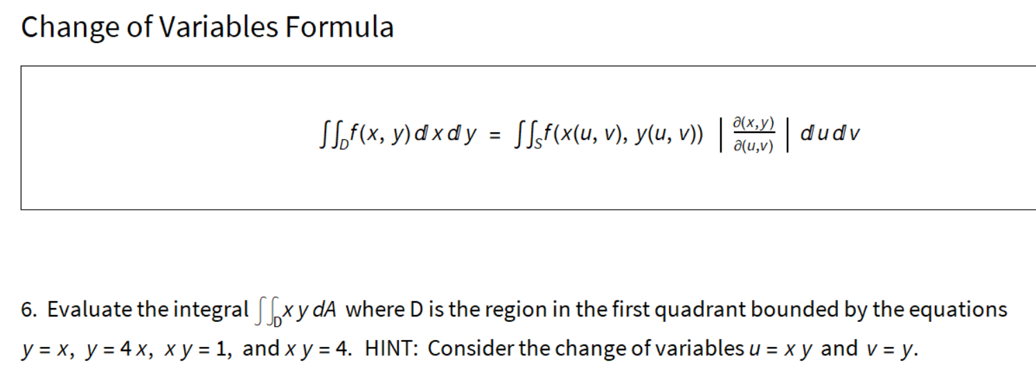 Change of Variables Formula
д(х, у)
SSof(x, y) d x d y = SLf(x(u, v), y(u, v))
|dudv
a(u,v)
6. Evaluate the integral [xy dA where D is the region in the first quadrant bounded by the equations
y = x, y = 4 x, x y = 1, and x y = 4. HINT: Consider the change of variables u = x y and v = y.
