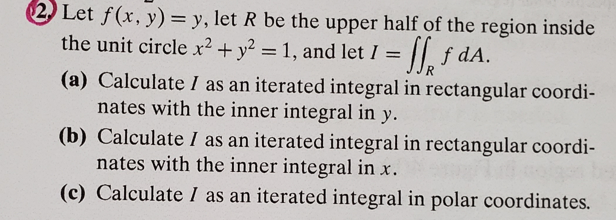 $2 Let f(x, y) = y, let R be the upper half of the region inside
the unit circle x2+y2 - 1, and let I |f dA.
1
R
(a) Calculate I as an iterated integral in rectangular coordi-
nates with the inner integral in y.
(b) Calculate I as an iterated integral in rectangular coordi-
nates with the inner integral in x.
(c) Calculate I as an iterated integral in polar coordinates.
