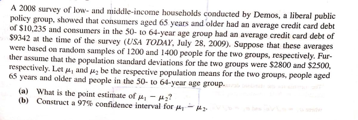 A 2008 survey of low- and middle-income households conducted by Demos, a liberal public
policy group, showed that consumers aged 65 years and older had an average credit card debt
of $10,235 and consumers in the 50- to 64-year age group had an average credit card debt of
$9342 at the time of the survey (USA TODAY, July 28, 2009). Suppose that these averages
were based on random samples of 1200 and 1400 people for the two groups, respectively. Fur-
ther assume that the population standard deviations for the two groups were $2800 and $2500,
respectively. Let ₁ and ₂ be the respective population means for the two groups, people aged
65 years and older and people in the 50- to 64-year age group. adzab bebeatz ust wat alsera siff
(a) What is the point estimate of μ₁ - ₂?
(b) Construct a 97% confidence interval for ₁
μl ₂.