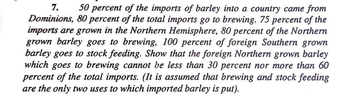 7.
Dominions, 80 percent of the total imports go to brewing. 75 percent of the
imports are grown in the Northern Hemisphere, 80 percent of the Northern
grown barley goes to brewing, 100 percent of foreign Southern grown
barley goes to stock feeding. Show that the foreign Northern grown barley
goes to brewing cannot be less than 30 percent nor more than 60
percent of the total imports. (It is assumed that brewing and stock feeding
are the only two uses to which imported barley is put).
50 percent of the imports of barley into a country came from
which
