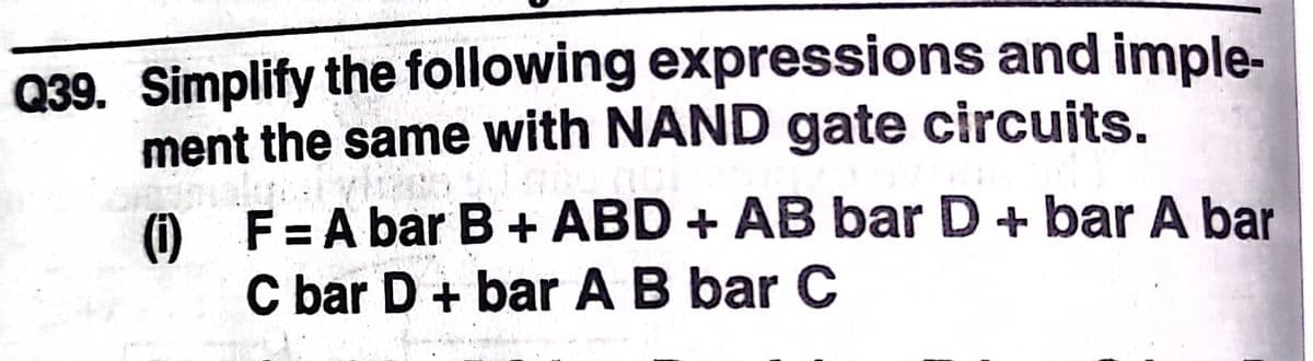 Q39. Simplify the following expressions and imple-
ment the same with NAND gate circuits.
O F= A bar B+ ABD + AB bar D + bar A bar
C bar D + bar AB bar C
