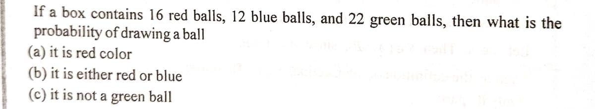 If a box contains 16 red balls, 12 blue balls, and 22 green balls, then what is the
probability of drawing a ball
(a) it is red color
(b) it is either red or blue
(c) it is not a green ball