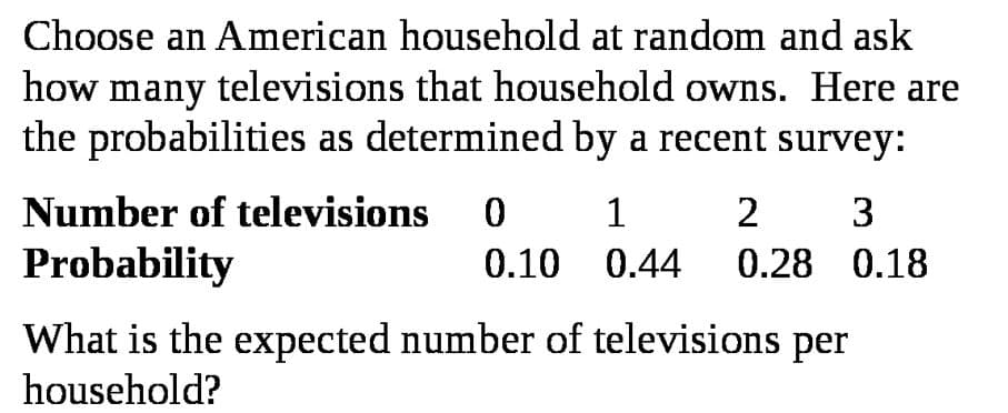 Choose an American household at random and ask
how many televisions that household owns. Here are
the probabilities as determined by a recent survey:
Number of televisions
1
2
Probability
0.10 0.44 0.28 0.18
What is the expected number of televisions per
household?
