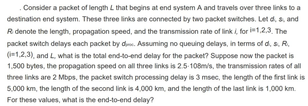 . Consider a packet of length L that begins at end system A and travels over three links to a
destination end system. These three links are connected by two packet switches. Let di, si, and
Ridenote the length, propagation speed, and the transmission rate of link i, for i=1,2,3. The
packet switch delays each packet by dproc. Assuming no queuing delays, in terms of di, si, Ri,
(i=1,2,3), and L, what is the total end-to-end delay for the packet? Suppose now the packet is
1,500 bytes, the propagation speed on all three links is 2.5-108m/s, the transmission rates of all
three links are 2 Mbps, the packet switch processing delay is 3 msec, the length of the first link is
5,000 km, the length of the second link is 4,000 km, and the length of the last link is 1,000 km.
For these values, what is the end-to-end delay?