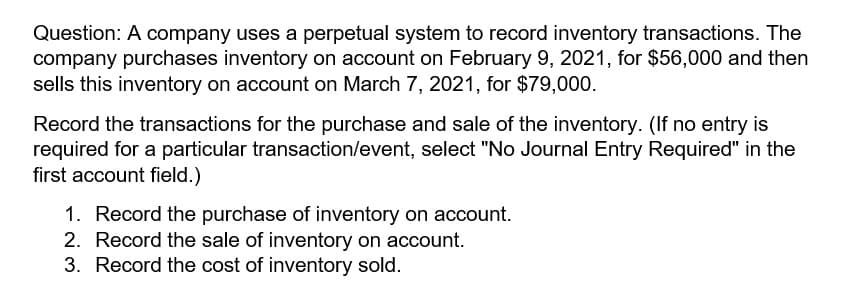 Question: A company uses a perpetual system to record inventory transactions. The
company purchases inventory on account on February 9, 2021, for $56,000 and then
sells this inventory on account on March 7, 2021, for $79,000.
Record the transactions for the purchase and sale of the inventory. (If no entry is
required for a particular transaction/event, select "No Journal Entry Required" in the
first account field.)
1. Record the purchase of inventory on account.
2. Record the sale of inventory on account.
3. Record the cost of inventory sold.