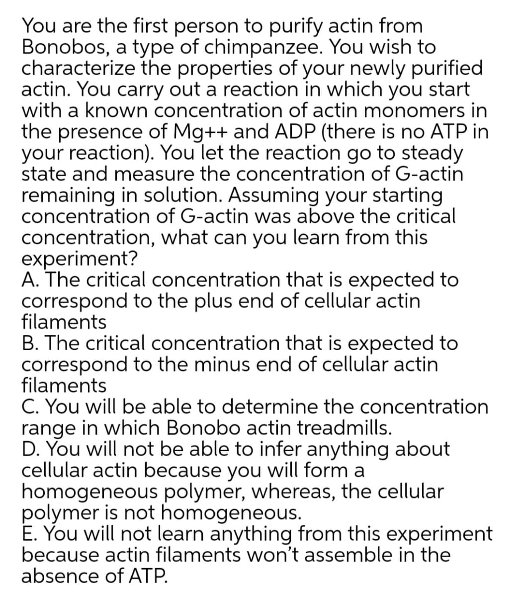 You are the first person to purify actin from
Bonobos, a type of chimpanzee. You wish to
characterize the properties of your newly purified
actin. You carry out a reaction in which you start
with a known concentration of actin monomers in
the presence of Mg++ and ADP (there is no ATP in
your reaction). You let the reaction go to steady
state and measure the concentration of G-actin
remaining in solution. Assuming your starting
concentration of G-actin was above the critical
concentration, what can you learn from this
experiment?
A. The critical concentration that is expected to
correspond to the plus end of cellular actin
filaments
B. The critical concentration that is expected to
correspond to the minus end of cellular actin
filaments
C. You will be able to determine the concentration
range in which Bonobo actin treadmills.
D. You will not be able to infer anything about
cellular actin because you will form a
homogeneous polymer, whereas, the cellular
polymer is not homogeneous.
E. You will not learn anything from this experiment
because actin filaments won't assemble in the
absence of ATP.
