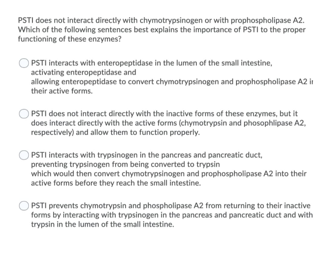 PSTI does not interact directly with chymotrypsinogen or with prophospholipase A2.
Which of the following sentences best explains the importance of PSTI to the proper
functioning of these enzymes?
PSTI interacts with enteropeptidase in the lumen of the small intestine,
activating enteropeptidase and
allowing enteropeptidase to convert chymotrypsinogen and prophospholipase A2 ir
their active forms.
PSTI does not interact directly with the inactive forms of these enzymes, but it
does interact directly with the active forms (chymotrypsin and phosophlipase A2,
respectively) and allow them to function properly.
PSTI interacts with trypsinogen in the pancreas and pancreatic duct,
preventing trypsinogen from being converted to trypsin
which would then convert chymotrypsinogen and prophospholipase A2 into their
active forms before they reach the small intestine.
O PSTI prevents chymotrypsin and phospholipase A2 from returning to their inactive
forms by interacting with trypsinogen in the pancreas and pancreatic duct and with
trypsin in the lumen of the small intestine.
