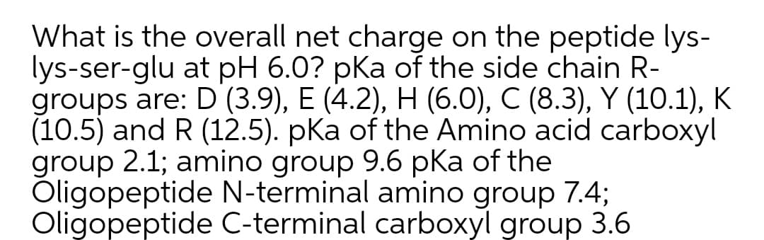 What is the overall net charge on the peptide lys-
lys-ser-glu at pH 6.0? pka of the side chain R-
groups are: D (3.9), E (4.2), H (6.0), C (8.3), Y (10.1), K
(10.5) and R (12.5). pka of the Amino acid carboxyl
group 2.1; amino group 9.6 pKa of the
Oligopeptide N-terminal amino group 7.4;
Oligopeptide C-terminal carboxyl group 3.6
