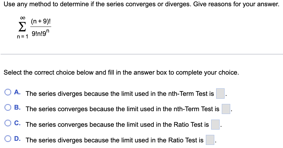 Use any method to determine if the series converges or diverges. Give reasons for your answer.
(n + 9)!
Σ
9!n!9"
n= 1
Select the correct choice below and fill in the answer box to complete your choice.
A. The series diverges because the limit used in the nth-Term Test is
B. The series converges because the limit used in the nth-Term Test is
C. The series converges because the limit used in the Ratio Test is
D. The series diverges because the limit used in the Ratio Test is
