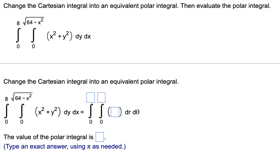 Change the Cartesian integral into an equivalent polar integral. Then evaluate the polar integral.
iT
8 V64 - x?
O (x?+y?) dy dx
0 0
Change the Cartesian integral into an equivalent polar integral.
8
|64 – x2
JJ (x +y?) dy dx=
dr de
0 0
0 0
The value of the polar integral is
(Type an exact answer, using n as needed.)

