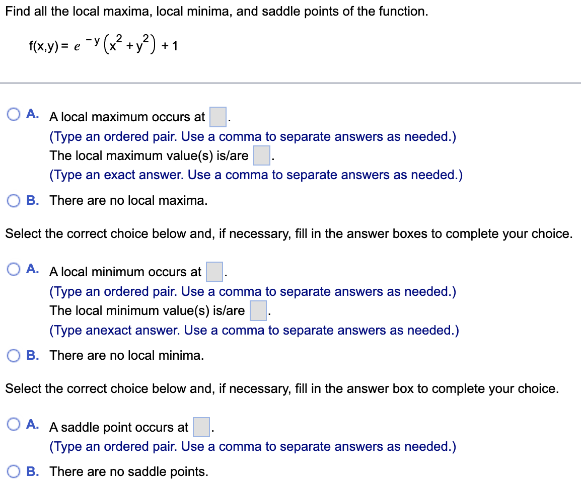 Find all the local maxima, local minima, and saddle points of the function.
f(x.y) = e Y (x2 +y²) + 1
A. A local maximum occurs at
(Type an ordered pair. Use a comma to separate answers as needed.)
The local maximum value(s) is/are.
(Type an exact answer. Use a comma to separate answers as needed.)
B. There are no local maxima.
Select the correct choice below and, if necessary, fill in the answer boxes to complete your choice.
O A. A local minimum occurs at
(Type an ordered pair. Use a comma to separate answers as needed.)
The local minimum value(s) is/are.
(Type anexact answer. Use a comma to separate answers as needed.)
B. There are no local minima.
Select the correct choice below and, if necessary, fill in the answer box to complete your choice.
O A. A saddle point occurs at
(Type an ordered pair. Use a comma to separate answers as needed.)
B. There are no saddle points.
