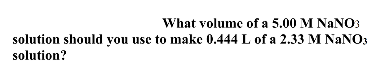 What volume of a 5.00 M NANO3
solution should you use to make 0.444 L of a 2.33 M NaNO3
solution?

