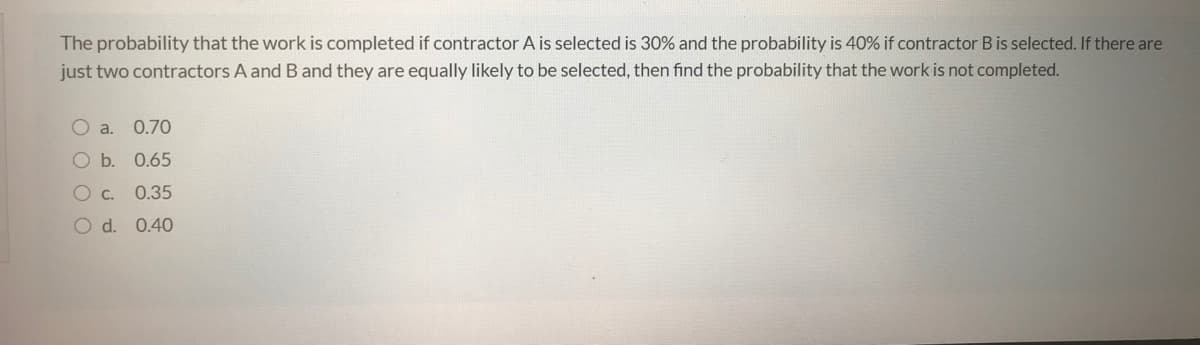 The probability that the work is completed if contractor A is selected is 30% and the probability is 40% if contractor B is selected. If there are
just two contractors A and B and they are equally likely to be selected, then find the probability that the work is not completed.
O a.
0.70
b. 0.65
C.
0.35
O d. 0.40
