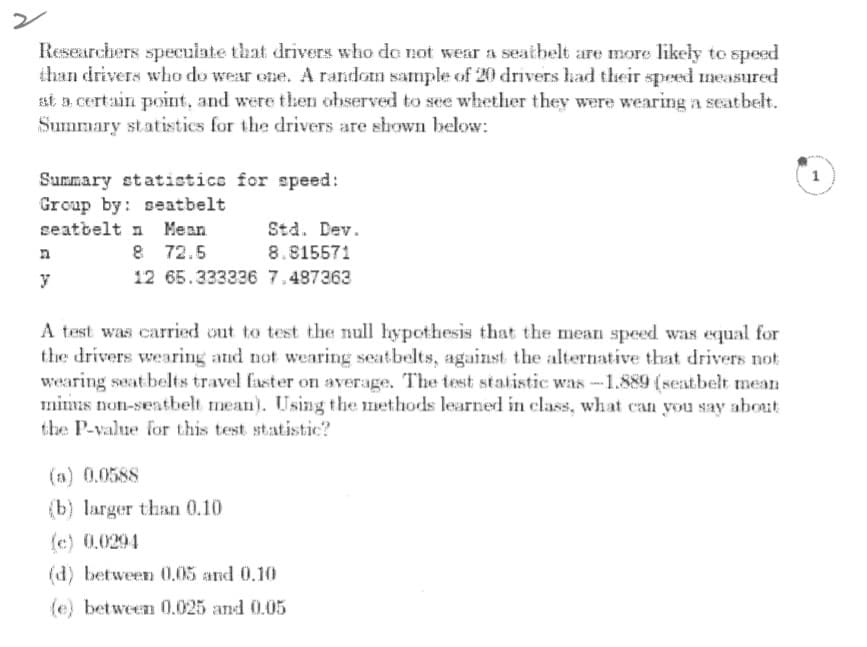 ン
Researchers speculate that drivers who do not wear a seatbelt are more likely to speed
than drivers who do wear ene. A random sample of 20 drivers had their speed measured
st a certain point, and were then observed to see whether they were wearing a seatbelt.
Summary statistics for the drivers are shown below:
1
Summary statisticc for speed:
Group by: seatbelt
seatbelt n Mean
Std. Dev.
8 72.5
8.815571
y
12 65.333226 7.487363
A test was carried out to test the null hypothesis that the mean speed was equal for
the drivers wearing and not wearing seatbelts, against the alternative that drivers nok
wearing seat belts travel faster on average. The test statistic was -1.889 (seatbelt mean
mimas non-sentbelt mean). Using the methods learned in class, what can you say about
the P-value for this test statistic?
(a) 0.0588
(b) larger than 0.10
(c) 0.0294
(d) between O.05 and 0.10
(e) between 0.025 and 0.05
