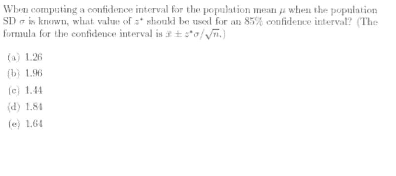 When computing a confidence interval for the population mean a when the population
SD a is known, what value of z* should be used for an 85% confidence interval? (The
formula for the confidence interval is it*o/n.)
(a) 1.26
(b) 1.96
(c) 1.44
(d) 1.84
(e) 1.64
