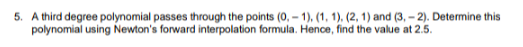 5. A third degree polynomial passes through the points (0, – 1), (1, 1), (2, 1) and (3, – 2). Determine this
polynomial using Newton's forward interpolation formula. Hence, find the value at 2.5.
